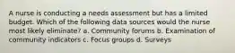 A nurse is conducting a needs assessment but has a limited budget. Which of the following data sources would the nurse most likely eliminate? a. Community forums b. Examination of community indicators c. Focus groups d. Surveys