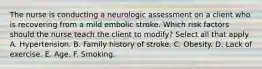 The nurse is conducting a neurologic assessment on a client who is recovering from a mild embolic stroke. Which risk factors should the nurse teach the client to modify? Select all that apply A. Hypertension. B. Family history of stroke. C. Obesity. D. Lack of exercise. E. Age. F. Smoking.