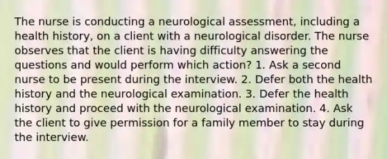 The nurse is conducting a neurological assessment, including a health history, on a client with a neurological disorder. The nurse observes that the client is having difficulty answering the questions and would perform which action? 1. Ask a second nurse to be present during the interview. 2. Defer both the health history and the neurological examination. 3. Defer the health history and proceed with the neurological examination. 4. Ask the client to give permission for a family member to stay during the interview.