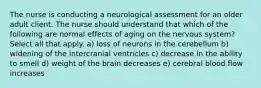 The nurse is conducting a neurological assessment for an older adult client. The nurse should understand that which of the following are normal effects of aging on the nervous system? Select all that apply. a) loss of neurons in the cerebellum b) widening of the intercranial ventricles c) decrease in the ability to smell d) weight of the brain decreases e) cerebral blood flow increases