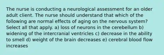 The nurse is conducting a neurological assessment for an older adult client. The nurse should understand that which of the following are normal effects of aging on the nervous system? Select all that apply. a) loss of neurons in the cerebellum b) widening of the intercranial ventricles c) decrease in the ability to smell d) weight of the brain decreases e) cerebral blood flow increases