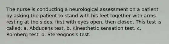 The nurse is conducting a neurological assessment on a patient by asking the patient to stand with his feet together with arms resting at the sides, first with eyes open, then closed. This test is called: a. Abducens test. b. Kinesthetic sensation test. c. Romberg test. d. Stereognosis test.