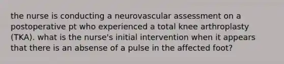 the nurse is conducting a neurovascular assessment on a postoperative pt who experienced a total knee arthroplasty (TKA). what is the nurse's initial intervention when it appears that there is an absense of a pulse in the affected foot?