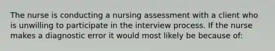 The nurse is conducting a nursing assessment with a client who is unwilling to participate in the interview process. If the nurse makes a diagnostic error it would most likely be because of: