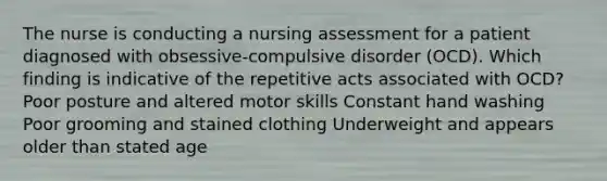 The nurse is conducting a nursing assessment for a patient diagnosed with obsessive-compulsive disorder (OCD). Which finding is indicative of the repetitive acts associated with OCD? Poor posture and altered motor skills Constant hand washing Poor grooming and stained clothing Underweight and appears older than stated age