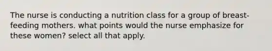 The nurse is conducting a nutrition class for a group of breast-feeding mothers. what points would the nurse emphasize for these women? select all that apply.