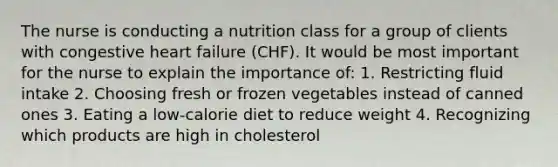 The nurse is conducting a nutrition class for a group of clients with congestive heart failure (CHF). It would be most important for the nurse to explain the importance of: 1. Restricting fluid intake 2. Choosing fresh or frozen vegetables instead of canned ones 3. Eating a low-calorie diet to reduce weight 4. Recognizing which products are high in cholesterol