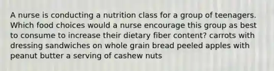 A nurse is conducting a nutrition class for a group of teenagers. Which food choices would a nurse encourage this group as best to consume to increase their dietary fiber content? carrots with dressing sandwiches on whole grain bread peeled apples with peanut butter a serving of cashew nuts