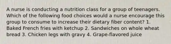 A nurse is conducting a nutrition class for a group of teenagers. Which of the following food choices would a nurse encourage this group to consume to increase their dietary fiber content? 1. Baked French fries with ketchup 2. Sandwiches on whole wheat bread 3. Chicken legs with gravy 4. Grape-flavored juice