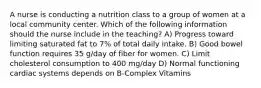 A nurse is conducting a nutrition class to a group of women at a local community center. Which of the following information should the nurse include in the teaching? A) Progress toward limiting saturated fat to 7% of total daily intake. B) Good bowel function requires 35 g/day of fiber for women. C) Limit cholesterol consumption to 400 mg/day D) Normal functioning cardiac systems depends on B-Complex Vitamins