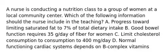 A nurse is conducting a nutrition class to a group of women at a local community center. Which of the following information should the nurse include in the teaching? A. Progress toward limiting saturated fat to 7% of total dietary intake B. Good bowel function requires 35 g/day of fiber for women C. Limit cholesterol consumption to consumption to 400 mg/day D. Normal functioning cardiac systems depends on B-complex vitamins