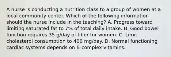 A nurse is conducting a nutrition class to a group of women at a local community center. Which of the following information should the nurse include in the teaching? A. Progress toward limiting saturated fat to 7% of total daily intake. B. Good bowel function requires 35 g/day of fiber for women. C. Limit cholesterol consumption to 400 mg/day. D. Normal functioning cardiac systems depends on B‑complex vitamins.