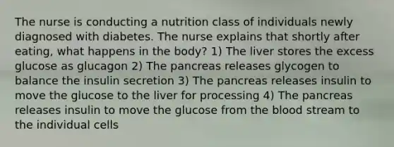 The nurse is conducting a nutrition class of individuals newly diagnosed with diabetes. The nurse explains that shortly after eating, what happens in the body? 1) The liver stores the excess glucose as glucagon 2) The pancreas releases glycogen to balance the insulin secretion 3) The pancreas releases insulin to move the glucose to the liver for processing 4) The pancreas releases insulin to move the glucose from the blood stream to the individual cells