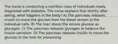 The nurse is conducting a nutrition class of individuals newly diagnosed with diabetes. The nurse explains that shortly after eating, what happens in the body? A) The pancreas releases insulin to move the glucose from the blood stream to the individual cells. B) The liver stores the excess glucose as glucagon. C) The pancreas releases glycogen to balance the insulin secretion. D) The pancreas releases insulin to move the glucose to the liver for processing.