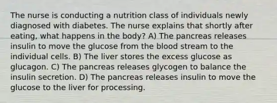 The nurse is conducting a nutrition class of individuals newly diagnosed with diabetes. The nurse explains that shortly after eating, what happens in the body? A) The pancreas releases insulin to move the glucose from the blood stream to the individual cells. B) The liver stores the excess glucose as glucagon. C) The pancreas releases glycogen to balance the insulin secretion. D) The pancreas releases insulin to move the glucose to the liver for processing.