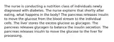 The nurse is conducting a nutrition class of individuals newly diagnosed with diabetes. The nurse explains that shortly after eating, what happens in the body? The pancreas releases insulin to move the glucose from the blood stream to the individual cells. The liver stores the excess glucose as glucagon. The pancreas releases glycogen to balance the insulin secretion. The pancreas releases insulin to move the glucose to the liver for processing.