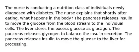 The nurse is conducting a nutrition class of individuals newly diagnosed with diabetes. The nurse explains that shortly after eating, what happens in the body? The pancreas releases insulin to move the glucose from the blood stream to the individual cells. The liver stores the excess glucose as glucagon. The pancreas releases glycogen to balance the insulin secretion. The pancreas releases insulin to move the glucose to the liver for processing.