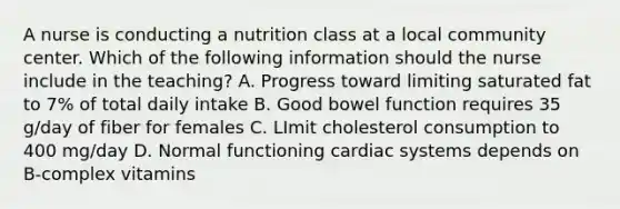 A nurse is conducting a nutrition class at a local community center. Which of the following information should the nurse include in the teaching? A. Progress toward limiting saturated fat to 7% of total daily intake B. Good bowel function requires 35 g/day of fiber for females C. LImit cholesterol consumption to 400 mg/day D. Normal functioning cardiac systems depends on B-complex vitamins