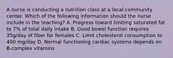 A nurse is conducting a nutrition class at a local community center. Which of the following information should the nurse include in the teaching? A. Progress toward limiting saturated fat to 7% of total daily intake B. Good bowel function requires 35g/day of fiber for females C. Limit cholesterol consumption to 400 mg/day D. Normal functioning cardiac systems depends on B-complex vitamins