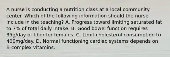 A nurse is conducting a nutrition class at a local community center. Which of the following information should the nurse include in the teaching? A. Progress toward limiting saturated fat to 7% of total daily intake. B. Good bowel function requires 35g/day of fiber for females. C. Limit cholesterol consumption to 400mg/day. D. Normal functioning cardiac systems depends on B-complex vitamins.