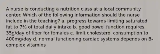 A nurse is conducting a nutrition class at a local community center. Which of the following information should the nurse include in the teaching? a. progress towards limiting saturated fat to 7% of total daily intake b. good bowel function requires 35g/day of fiber for females c. limit cholesterol consumption to 400mg/day d. normal functioning cardiac systems depends on B-complex vitamins