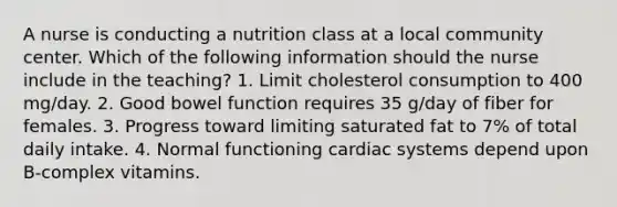 A nurse is conducting a nutrition class at a local community center. Which of the following information should the nurse include in the teaching? 1. Limit cholesterol consumption to 400 mg/day. 2. Good bowel function requires 35 g/day of fiber for females. 3. Progress toward limiting saturated fat to 7% of total daily intake. 4. Normal functioning cardiac systems depend upon B-complex vitamins.