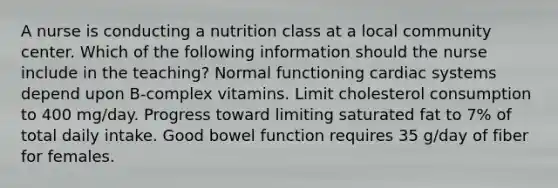 A nurse is conducting a nutrition class at a local community center. Which of the following information should the nurse include in the teaching? Normal functioning cardiac systems depend upon B-complex vitamins. Limit cholesterol consumption to 400 mg/day. Progress toward limiting saturated fat to 7% of total daily intake. Good bowel function requires 35 g/day of fiber for females.