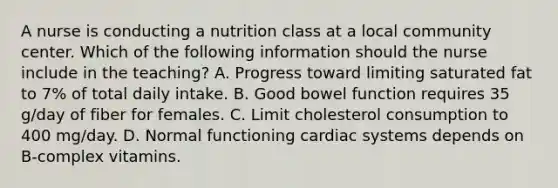 A nurse is conducting a nutrition class at a local community center. Which of the following information should the nurse include in the teaching? A. Progress toward limiting saturated fat to 7% of total daily intake. B. Good bowel function requires 35 g/day of fiber for females. C. Limit cholesterol consumption to 400 mg/day. D. Normal functioning cardiac systems depends on B-complex vitamins.