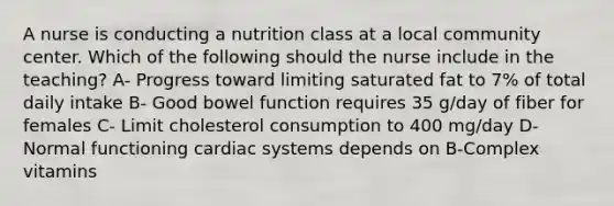 A nurse is conducting a nutrition class at a local community center. Which of the following should the nurse include in the teaching? A- Progress toward limiting saturated fat to 7% of total daily intake B- Good bowel function requires 35 g/day of fiber for females C- Limit cholesterol consumption to 400 mg/day D- Normal functioning cardiac systems depends on B-Complex vitamins