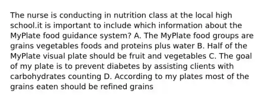 The nurse is conducting in nutrition class at the local high school.it is important to include which information about the MyPlate food guidance system? A. The MyPlate food groups are grains vegetables foods and proteins plus water B. Half of the MyPlate visual plate should be fruit and vegetables C. The goal of my plate is to prevent diabetes by assisting clients with carbohydrates counting D. According to my plates most of the grains eaten should be refined grains