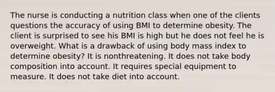 The nurse is conducting a nutrition class when one of the clients questions the accuracy of using BMI to determine obesity. The client is surprised to see his BMI is high but he does not feel he is overweight. What is a drawback of using body mass index to determine obesity? It is nonthreatening. It does not take body composition into account. It requires special equipment to measure. It does not take diet into account.