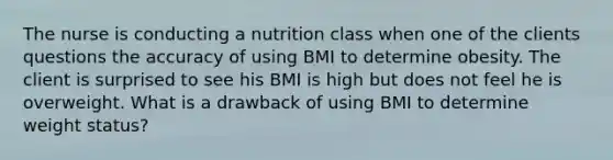 The nurse is conducting a nutrition class when one of the clients questions the accuracy of using BMI to determine obesity. The client is surprised to see his BMI is high but does not feel he is overweight. What is a drawback of using BMI to determine weight status?