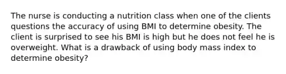 The nurse is conducting a nutrition class when one of the clients questions the accuracy of using BMI to determine obesity. The client is surprised to see his BMI is high but he does not feel he is overweight. What is a drawback of using body mass index to determine obesity?