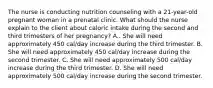 The nurse is conducting nutrition counseling with a 21-year-old pregnant woman in a prenatal clinic. What should the nurse explain to the client about caloric intake during the second and third trimesters of her pregnancy? A.. She will need approximately 450 cal/day increase during the third trimester. B. She will need approximately 450 cal/day increase during the second trimester. C. She will need approximately 500 cal/day increase during the third trimester. D. She will need approximately 500 cal/day increase during the second trimester.