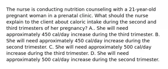 The nurse is conducting nutrition counseling with a 21-year-old pregnant woman in a prenatal clinic. What should the nurse explain to the client about caloric intake during the second and third trimesters of her pregnancy? A.. She will need approximately 450 cal/day increase during the third trimester. B. She will need approximately 450 cal/day increase during the second trimester. C. She will need approximately 500 cal/day increase during the third trimester. D. She will need approximately 500 cal/day increase during the second trimester.