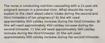 The nurse is conducting nutrition counseling with a 21-year-old pregnant woman in a prenatal clinic. What should the nurse explain to the client about caloric intake during the second and third trimesters of her pregnancy? A) She will need approximately 450 cal/day increase during the third trimester. B) She will need approximately 450 cal/day increase during the second trimester. C) She will need approximately 500 cal/day increase during the third trimester. D) She will need approximately 500 cal/day increase during the second trimester.