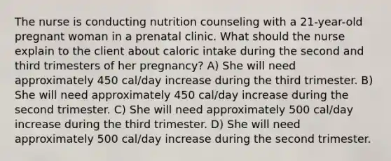 The nurse is conducting nutrition counseling with a 21-year-old pregnant woman in a prenatal clinic. What should the nurse explain to the client about caloric intake during the second and third trimesters of her pregnancy? A) She will need approximately 450 cal/day increase during the third trimester. B) She will need approximately 450 cal/day increase during the second trimester. C) She will need approximately 500 cal/day increase during the third trimester. D) She will need approximately 500 cal/day increase during the second trimester.