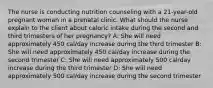 The nurse is conducting nutrition counseling with a 21-year-old pregnant woman in a prenatal clinic. What should the nurse explain to the client about caloric intake during the second and third trimesters of her pregnancy? A: She will need approximately 450 cal/day increase during the third trimester B: She will need approximately 450 cal/day increase during the second trimester C: She will need approximately 500 cal/day increase during the third trimester D: She will need approximately 500 cal/day increase during the second trimester