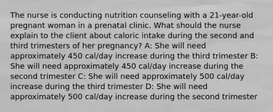 The nurse is conducting nutrition counseling with a 21-year-old pregnant woman in a prenatal clinic. What should the nurse explain to the client about caloric intake during the second and third trimesters of her pregnancy? A: She will need approximately 450 cal/day increase during the third trimester B: She will need approximately 450 cal/day increase during the second trimester C: She will need approximately 500 cal/day increase during the third trimester D: She will need approximately 500 cal/day increase during the second trimester