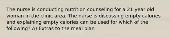 The nurse is conducting nutrition counseling for a 21-year-old woman in the clinic area. The nurse is discussing empty calories and explaining empty calories can be used for which of the following? A) Extras to the meal plan