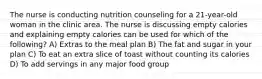 The nurse is conducting nutrition counseling for a 21-year-old woman in the clinic area. The nurse is discussing empty calories and explaining empty calories can be used for which of the following? A) Extras to the meal plan B) The fat and sugar in your plan C) To eat an extra slice of toast without counting its calories D) To add servings in any major food group