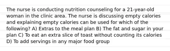 The nurse is conducting nutrition counseling for a 21-year-old woman in the clinic area. The nurse is discussing empty calories and explaining empty calories can be used for which of the following? A) Extras to the meal plan B) The fat and sugar in your plan C) To eat an extra slice of toast without counting its calories D) To add servings in any major food group