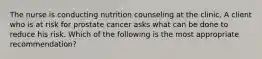 The nurse is conducting nutrition counseling at the clinic. A client who is at risk for prostate cancer asks what can be done to reduce his risk. Which of the following is the most appropriate recommendation?