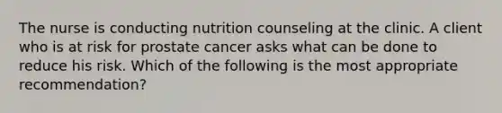 The nurse is conducting nutrition counseling at the clinic. A client who is at risk for prostate cancer asks what can be done to reduce his risk. Which of the following is the most appropriate recommendation?