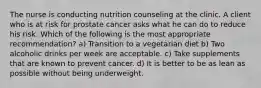 The nurse is conducting nutrition counseling at the clinic. A client who is at risk for prostate cancer asks what he can do to reduce his risk. Which of the following is the most appropriate recommendation? a) Transition to a vegetarian diet b) Two alcoholic drinks per week are acceptable. c) Take supplements that are known to prevent cancer. d) It is better to be as lean as possible without being underweight.