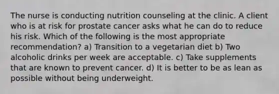 The nurse is conducting nutrition counseling at the clinic. A client who is at risk for prostate cancer asks what he can do to reduce his risk. Which of the following is the most appropriate recommendation? a) Transition to a vegetarian diet b) Two alcoholic drinks per week are acceptable. c) Take supplements that are known to prevent cancer. d) It is better to be as lean as possible without being underweight.