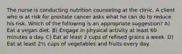 The nurse is conducting nutrition counseling at the clinic. A client who is at risk for prostate cancer asks what he can do to reduce his risk. Which of the following is an appropriate suggestion? A) Eat a vegan diet. B) Engage in physical activity at least 60 minutes a day. C) Eat at least 2 cups of refined grains a week. D) Eat at least 2½ cups of vegetables and fruits every day.