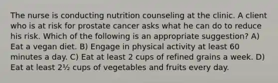 The nurse is conducting nutrition counseling at the clinic. A client who is at risk for prostate cancer asks what he can do to reduce his risk. Which of the following is an appropriate suggestion? A) Eat a vegan diet. B) Engage in physical activity at least 60 minutes a day. C) Eat at least 2 cups of refined grains a week. D) Eat at least 2½ cups of vegetables and fruits every day.