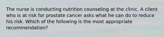 The nurse is conducting nutrition counseling at the clinic. A client who is at risk for prostate cancer asks what he can do to reduce his risk. Which of the following is the most appropriate recommendation?