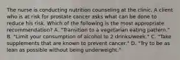 The nurse is conducting nutrition counseling at the clinic. A client who is at risk for prostate cancer asks what can be done to reduce his risk. Which of the following is the most appropriate recommendation? A. "Transition to a vegetarian eating pattern." B. "Limit your consumption of alcohol to 2 drinks/week." C. "Take supplements that are known to prevent cancer." D. "Try to be as lean as possible without being underweight."